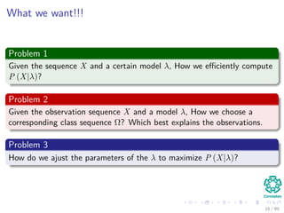 What we want!!!
Problem 1
Given the sequence X and a certain model λ, How we eﬃciently compute
P (X|λ)?
Problem 2
Given the observation sequence X and a model λ, How we choose a
corresponding class sequence Ω? Which best explains the observations.
Problem 3
How do we ajust the parameters of the λ to maximize P (X|λ)?
16 / 99
 