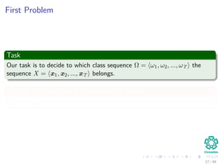 First Problem
Task
Our task is to decide to which class sequence Ω = ω1, ω2, ..., ωT the
sequence X = x1, x2, ..., xT belongs.
For this, ﬁrst consider a ﬁx sequence of states
Ω = ω1, ω2, ..., ωT
17 / 99
 