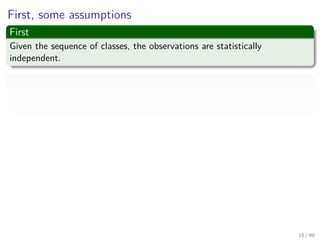 First, some assumptions
First
Given the sequence of classes, the observations are statistically
independent.
Second
The probability density function in one class does not depend on the other
classes.
Thus, the probability of the observation sequence X
P (X|Ω, λ) =P (x1, x2, ..., xT |ω1, ω2, ..., ωT , λ)
=
T
k=1
P (xk|ω1, ω2, ..., ωT , λ)
=
T
k=1
P (xk|ωk, λ)
18 / 99
 