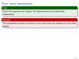 First, some assumptions
First
Given the sequence of classes, the observations are statistically
independent.
Second
The probability density function in one class does not depend on the other
classes.
Thus, the probability of the observation sequence X
P (X|Ω, λ) =P (x1, x2, ..., xT |ω1, ω2, ..., ωT , λ)
=
T
k=1
P (xk|ω1, ω2, ..., ωT , λ)
=
T
k=1
P (xk|ωk, λ)
18 / 99
 