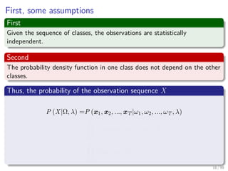 First, some assumptions
First
Given the sequence of classes, the observations are statistically
independent.
Second
The probability density function in one class does not depend on the other
classes.
Thus, the probability of the observation sequence X
P (X|Ω, λ) =P (x1, x2, ..., xT |ω1, ω2, ..., ωT , λ)
=
T
k=1
P (xk|ω1, ω2, ..., ωT , λ)
=
T
k=1
P (xk|ωk, λ)
18 / 99
 