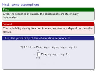 First, some assumptions
First
Given the sequence of classes, the observations are statistically
independent.
Second
The probability density function in one class does not depend on the other
classes.
Thus, the probability of the observation sequence X
P (X|Ω, λ) =P (x1, x2, ..., xT |ω1, ω2, ..., ωT , λ)
=
T
k=1
P (xk|ω1, ω2, ..., ωT , λ)
=
T
k=1
P (xk|ωk, λ)
18 / 99
 