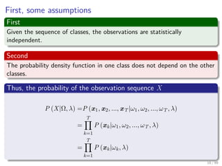 First, some assumptions
First
Given the sequence of classes, the observations are statistically
independent.
Second
The probability density function in one class does not depend on the other
classes.
Thus, the probability of the observation sequence X
P (X|Ω, λ) =P (x1, x2, ..., xT |ω1, ω2, ..., ωT , λ)
=
T
k=1
P (xk|ω1, ω2, ..., ωT , λ)
=
T
k=1
P (xk|ωk, λ)
18 / 99
 