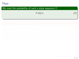 Then
We need the probability of such a state sequence Ω
P (Ω|λ) (7)
We can use the Markov Condition
P (Ω|λ) =P (ω1, ω2, ..., ωT |λ)
=P (ωT |ω1, ω2, ..., ωT−1, λ) × · · ·
P (ωT−1|ω1, ω2, ..., ωT−2, λ) × · · ·
P (ω1|λ)
Thus
P (Ω|λ) = P (ω1|λ)
N
k=2
P (ωk|ωk−1, λ) (8)
19 / 99
 