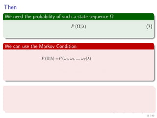 Then
We need the probability of such a state sequence Ω
P (Ω|λ) (7)
We can use the Markov Condition
P (Ω|λ) =P (ω1, ω2, ..., ωT |λ)
=P (ωT |ω1, ω2, ..., ωT−1, λ) × · · ·
P (ωT−1|ω1, ω2, ..., ωT−2, λ) × · · ·
P (ω1|λ)
Thus
P (Ω|λ) = P (ω1|λ)
N
k=2
P (ωk|ωk−1, λ) (8)
19 / 99
 