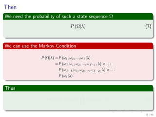 Then
We need the probability of such a state sequence Ω
P (Ω|λ) (7)
We can use the Markov Condition
P (Ω|λ) =P (ω1, ω2, ..., ωT |λ)
=P (ωT |ω1, ω2, ..., ωT−1, λ) × · · ·
P (ωT−1|ω1, ω2, ..., ωT−2, λ) × · · ·
P (ω1|λ)
Thus
P (Ω|λ) = P (ω1|λ)
N
k=2
P (ωk|ωk−1, λ) (8)
19 / 99
 