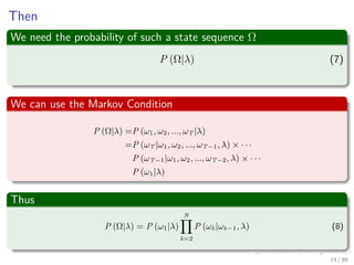 Then
We need the probability of such a state sequence Ω
P (Ω|λ) (7)
We can use the Markov Condition
P (Ω|λ) =P (ω1, ω2, ..., ωT |λ)
=P (ωT |ω1, ω2, ..., ωT−1, λ) × · · ·
P (ωT−1|ω1, ω2, ..., ωT−2, λ) × · · ·
P (ω1|λ)
Thus
P (Ω|λ) = P (ω1|λ)
N
k=2
P (ωk|ωk−1, λ) (8)
19 / 99
 