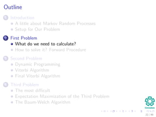 Outline
1 Introduction
A little about Markov Random Processes
Setup for Our Problem
2 First Problem
What do we need to calculate?
How to solve it? Forward Procedure
3 Second Problem
Dynamic Programming
Viterbi Algorithm
Final Viterbi Algorithm
4 Third Problem
The most diﬃcult
Expectation Maximization of the Third Problem
The Baum-Welch Algorithm
22 / 99
 