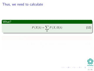 Thus, we need to calculate
What?
P (X|λ) =
Ω
P (X, Ω|λ) (12)
Using Bayes Rule
P (X|λ) =
Ω
P (X|Ω, λ) P (Ω|λ) (13)
23 / 99
 