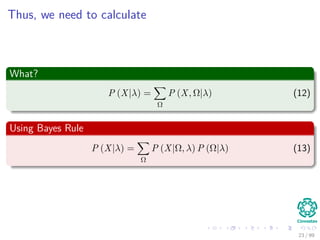 Thus, we need to calculate
What?
P (X|λ) =
Ω
P (X, Ω|λ) (12)
Using Bayes Rule
P (X|λ) =
Ω
P (X|Ω, λ) P (Ω|λ) (13)
23 / 99
 