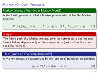 Markov Random Processes
Markov process (First-Order Markov Model)
A stochastic process is called a Markov process when it has the Markov
property:
P Xtn |Xtn−1 = xn−1, ...Xt1 = x1 = P Xtn |Xtn−1 = xn−1 (1)
Simply
The future path of a Markov process, given its current state and the past
history before, depends only on the current state (not on how this state
has been reached).
Thus (Quite an Oversimpliﬁcation!!!)
A Markov process is characterized by the (one-step) transition probabilities:
pij = P (Xn = j|Xn−1 = i) (2)
4 / 99
 