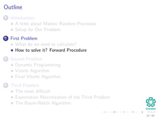 Outline
1 Introduction
A little about Markov Random Processes
Setup for Our Problem
2 First Problem
What do we need to calculate?
How to solve it? Forward Procedure
3 Second Problem
Dynamic Programming
Viterbi Algorithm
Final Viterbi Algorithm
4 Third Problem
The most diﬃcult
Expectation Maximization of the Third Problem
The Baum-Welch Algorithm
26 / 99
 