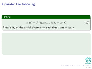 Consider the following
Deﬁne
αt (i) = P (x1, x2, ..., xt, qt = ωi|λ) (16)
Probability of the partial observation until time t and state ωi.
We can use an induction
1 Initialization α1 (i) = πibi (x1) 1 ≤ i ≤ N
2 Induction αt+1 (j) = N
i=1 αt (i) aij bj (Ot+1) 1 ≤ t ≤ T − 1 and
1 ≤ j ≤ N.
3 Termination P (X|λ) = N
i=1 αT (i)
28 / 99
 