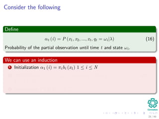 Consider the following
Deﬁne
αt (i) = P (x1, x2, ..., xt, qt = ωi|λ) (16)
Probability of the partial observation until time t and state ωi.
We can use an induction
1 Initialization α1 (i) = πibi (x1) 1 ≤ i ≤ N
2 Induction αt+1 (j) = N
i=1 αt (i) aij bj (Ot+1) 1 ≤ t ≤ T − 1 and
1 ≤ j ≤ N.
3 Termination P (X|λ) = N
i=1 αT (i)
28 / 99
 