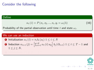 Consider the following
Deﬁne
αt (i) = P (x1, x2, ..., xt, qt = ωi|λ) (16)
Probability of the partial observation until time t and state ωi.
We can use an induction
1 Initialization α1 (i) = πibi (x1) 1 ≤ i ≤ N
2 Induction αt+1 (j) = N
i=1 αt (i) aij bj (Ot+1) 1 ≤ t ≤ T − 1 and
1 ≤ j ≤ N.
3 Termination P (X|λ) = N
i=1 αT (i)
28 / 99
 