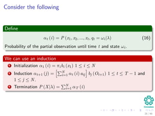 Consider the following
Deﬁne
αt (i) = P (x1, x2, ..., xt, qt = ωi|λ) (16)
Probability of the partial observation until time t and state ωi.
We can use an induction
1 Initialization α1 (i) = πibi (x1) 1 ≤ i ≤ N
2 Induction αt+1 (j) = N
i=1 αt (i) aij bj (Ot+1) 1 ≤ t ≤ T − 1 and
1 ≤ j ≤ N.
3 Termination P (X|λ) = N
i=1 αT (i)
28 / 99
 