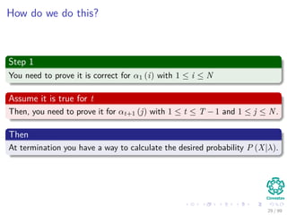 How do we do this?
Step 1
You need to prove it is correct for α1 (i) with 1 ≤ i ≤ N
Assume it is true for t
Then, you need to prove it for αt+1 (j) with 1 ≤ t ≤ T − 1 and 1 ≤ j ≤ N.
Then
At termination you have a way to calculate the desired probability P (X|λ).
29 / 99
 