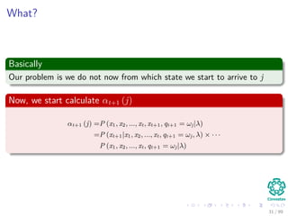 What?
Basically
Our problem is we do not now from which state we start to arrive to j
Now, we start calculate αt+1 (j)
αt+1 (j) =P (x1, x2, ..., xt, xt+1, qt+1 = ωj|λ)
=P (xt+1|x1, x2, ..., xt, qt+1 = ωj, λ) × · · ·
P (x1, x2, ..., xt, qt+1 = ωj|λ)
31 / 99
 