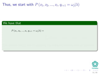 Thus, we start with P (x1, x2, ..., xt, qt+1 = ωj|λ)
We have that
P (x1, x2, ..., xt, qt+1 = ωj|λ) =
=
N
i=1
P (x1, x2, ..., xt, qt = ωi, qt+1 = ωj|λ)
The second step is due to applying the marginal formula over all possible
states
33 / 99
 