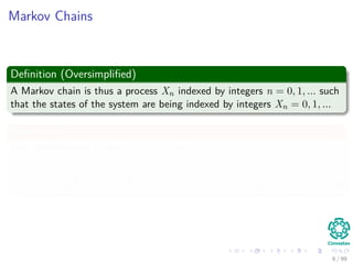 Markov Chains
Deﬁnition (Oversimpliﬁed)
A Markov chain is thus a process Xn indexed by integers n = 0, 1, ... such
that the states of the system are being indexed by integers Xn = 0, 1, ...
From here
The probability of a path i1, i2, ..., in is
P (X1 = i1, X2 = i2, ..., Xn = in) = P (X1 = i1) pi1i2 pi2i3 · · · pin−1in (3)
6 / 99
 