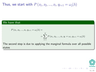 Thus, we start with P (x1, x2, ..., xt, qt+1 = ωj|λ)
We have that
P (x1, x2, ..., xt, qt+1 = ωj|λ) =
=
N
i=1
P (x1, x2, ..., xt, qt = ωi, qt+1 = ωj|λ)
The second step is due to applying the marginal formula over all possible
states
33 / 99
 