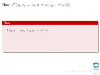 Now, P (x1, x2, ..., xt, qt = ωi, qt+1 = ωj|λ)
Thus
P (x1, x2, ..., xt, qt = ωi, qt+1 = ωj|λ) =
=P (qt+1 = ωj|x1, x2, ..., xt, qt = ωi, λ) × · · ·
P (x1, x2, ..., xt, qt = ωi|λ)
=P (x1, x2, ..., xt, qt = ωi|λ) × · · ·
P (qt+1 = ωj|qt = ωi, λ)
=αt (i) aij
34 / 99
 
