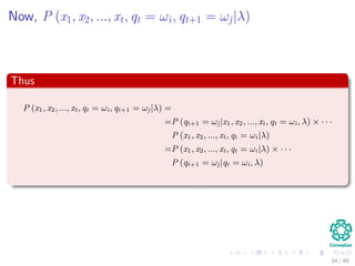 Now, P (x1, x2, ..., xt, qt = ωi, qt+1 = ωj|λ)
Thus
P (x1, x2, ..., xt, qt = ωi, qt+1 = ωj|λ) =
=P (qt+1 = ωj|x1, x2, ..., xt, qt = ωi, λ) × · · ·
P (x1, x2, ..., xt, qt = ωi|λ)
=P (x1, x2, ..., xt, qt = ωi|λ) × · · ·
P (qt+1 = ωj|qt = ωi, λ)
=αt (i) aij
34 / 99
 
