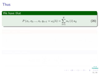 Thus
We have that
P (x1, x2, ..., xt, qt+1 = ωj|λ) =
N
i=1
αt (i) aij (20)
What about the term
P (xt+1|x1, x2, ..., xt, qt+1 = ωj, λ) = P (xt+1|qt+1 = ωj, λ) = bj (xt+1)
(21)
Putting all together
αt+1 (j) =
N
i=1
αt (i) aij bj (xt+1) (22)
35 / 99
 