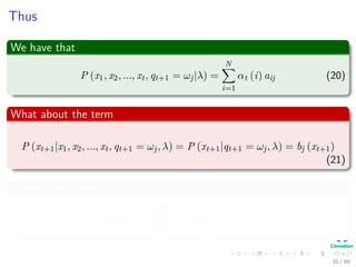 Thus
We have that
P (x1, x2, ..., xt, qt+1 = ωj|λ) =
N
i=1
αt (i) aij (20)
What about the term
P (xt+1|x1, x2, ..., xt, qt+1 = ωj, λ) = P (xt+1|qt+1 = ωj, λ) = bj (xt+1)
(21)
Putting all together
αt+1 (j) =
N
i=1
αt (i) aij bj (xt+1) (22)
35 / 99
 