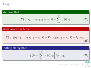 Thus
We have that
P (x1, x2, ..., xt, qt+1 = ωj|λ) =
N
i=1
αt (i) aij (20)
What about the term
P (xt+1|x1, x2, ..., xt, qt+1 = ωj, λ) = P (xt+1|qt+1 = ωj, λ) = bj (xt+1)
(21)
Putting all together
αt+1 (j) =
N
i=1
αt (i) aij bj (xt+1) (22)
35 / 99
 