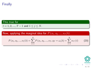 Finally
This true for
t = 1, 2, ..., T − 1 and 1 ≤ j ≤ N.
Now, applying the marginal idea for P (x1, x2, ..., xT |λ)
P (x1, x2, ..., xT |λ) =
N
i=1
P (x1, x2, ..., xT , qT = ωi|λ) =
N
i=1
αT (i) (23)
36 / 99
 