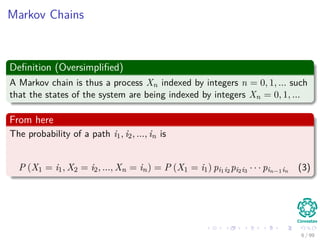 Markov Chains
Deﬁnition (Oversimpliﬁed)
A Markov chain is thus a process Xn indexed by integers n = 0, 1, ... such
that the states of the system are being indexed by integers Xn = 0, 1, ...
From here
The probability of a path i1, i2, ..., in is
P (X1 = i1, X2 = i2, ..., Xn = in) = P (X1 = i1) pi1i2 pi2i3 · · · pin−1in (3)
6 / 99
 