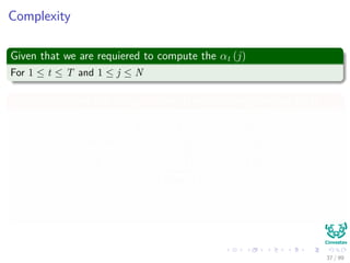 Complexity
Given that we are requiered to compute the αt (j)
For 1 ≤ t ≤ T and 1 ≤ j ≤ N
We can calculate this using a table (Dynamic Programming Idea)
i
t
1 2 · · · N
1 α1 (1) α1 (2) · · · α1 (N)
2 α2 (1) α2 (1)
Cost N
· · · α2 (N)
...
...
...
...
...
T αT (1) αT (2) · · · αT (N)
37 / 99
 