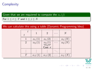 Complexity
Given that we are requiered to compute the αt (j)
For 1 ≤ t ≤ T and 1 ≤ j ≤ N
We can calculate this using a table (Dynamic Programming Idea)
i
t
1 2 · · · N
1 α1 (1) α1 (2) · · · α1 (N)
2 α2 (1) α2 (1)
Cost N
· · · α2 (N)
...
...
...
...
...
T αT (1) αT (2) · · · αT (N)
37 / 99
 