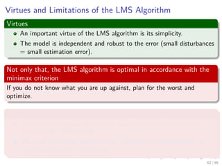 Virtues and Limitations of the LMS Algorithm
Virtues
An important virtue of the LMS algorithm is its simplicity.
The model...