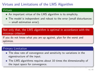 Virtues and Limitations of the LMS Algorithm
Virtues
An important virtue of the LMS algorithm is its simplicity.
The model...