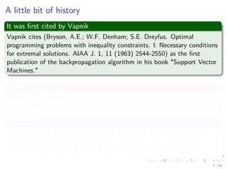 A little bit of history
It was ﬁrst cited by Vapnik
Vapnik cites (Bryson, A.E.; W.F. Denham; S.E. Dreyfus. Optimal
programming problems with inequality constraints. I: Necessary conditions
for extremal solutions. AIAA J. 1, 11 (1963) 2544-2550) as the ﬁrst
publication of the backpropagation algorithm in his book "Support Vector
Machines."
It was ﬁrst used by
Arthur E. Bryson and Yu-Chi Ho described it as a multi-stage dynamic
system optimization method in 1969.
However
It was not until 1974 and later, when applied in the context of neural
networks and through the work of Paul Werbos, David E. Rumelhart,
Geoﬀrey E. Hinton and Ronald J. Williams that it gained recognition.
7 / 94
 