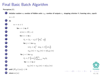 Final Basic Batch Algorithm
Perceptron(X)
1 Initialize random w, number of hidden units nH , number of outputs z, stopping criterion Θ, learning rateη, epoch
m = 0
2 do
3 m = m + 1
4 for s = 1 to N
5 x (m) = X (:, s)
6 for k = 1 to c
7 δk = (tk − zk ) f wT
k
· y
8 for j = 1 to nH
9 netj = wT
j · x;yj = f netj
10 wkj (m) = wkj (m) + ηδk yj (m)
11 for j = 1 to nH
12 δj = f netj
c
k=1
wkj δk
13 for i = 1 to d
14 wji (m) = wji (m) + ηδj xi (m)
15 until w J (m) < Θ
16 return w (m) 43 / 94
 