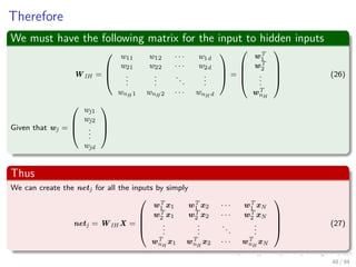 Therefore
We must have the following matrix for the input to hidden inputs
WIH =



w11 w12 · · · w1d
w21 w22 · · · w2d
...
...
...
...
wnH 1 wnH 2 · · · wnH d


 =




wT
1
wT
2
...
wT
nH



 (26)
Given that wj =



wj1
wj2
...
wjd



Thus
We can create the netj for all the inputs by simply
netj = WIH X =




wT
1 x1 wT
1 x2 · · · wT
1 xN
wT
2 x1 wT
2 x2 · · · wT
2 xN
.
..
.
..
...
.
..
wT
nH
x1 wT
nH
x2 · · · wT
nH
xN



 (27)
48 / 94
 