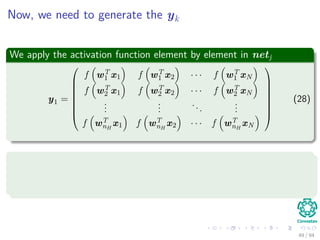 Now, we need to generate the yk
We apply the activation function element by element in netj
y1 =








f wT
1 x1 f wT
1 x2 · · · f wT
1 xN
f wT
2 x1 f wT
2 x2 · · · f wT
2 xN
...
...
...
...
f wT
nH
x1 f wT
nH
x2 · · · f wT
nH
xN








(28)
IMPORTANT about overﬂows!!!
Be careful about the numeric stability of the activation function.
I the case of python, we can use the ones provided by scipy.special
49 / 94
 