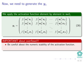 Now, we need to generate the yk
We apply the activation function element by element in netj
y1 =








f wT
1 x1 f wT
1 x2 · · · f wT
1 xN
f wT
2 x1 f wT
2 x2 · · · f wT
2 xN
...
...
...
...
f wT
nH
x1 f wT
nH
x2 · · · f wT
nH
xN








(28)
IMPORTANT about overﬂows!!!
Be careful about the numeric stability of the activation function.
I the case of python, we can use the ones provided by scipy.special
49 / 94
 