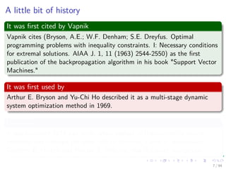 A little bit of history
It was ﬁrst cited by Vapnik
Vapnik cites (Bryson, A.E.; W.F. Denham; S.E. Dreyfus. Optimal
programming problems with inequality constraints. I: Necessary conditions
for extremal solutions. AIAA J. 1, 11 (1963) 2544-2550) as the ﬁrst
publication of the backpropagation algorithm in his book "Support Vector
Machines."
It was ﬁrst used by
Arthur E. Bryson and Yu-Chi Ho described it as a multi-stage dynamic
system optimization method in 1969.
However
It was not until 1974 and later, when applied in the context of neural
networks and through the work of Paul Werbos, David E. Rumelhart,
Geoﬀrey E. Hinton and Ronald J. Williams that it gained recognition.
7 / 94
 