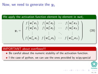 Now, we need to generate the yk
We apply the activation function element by element in netj
y1 =








f wT
1 x1 f wT
1 x2 · · · f wT
1 xN
f wT
2 x1 f wT
2 x2 · · · f wT
2 xN
...
...
...
...
f wT
nH
x1 f wT
nH
x2 · · · f wT
nH
xN








(28)
IMPORTANT about overﬂows!!!
Be careful about the numeric stability of the activation function.
I the case of python, we can use the ones provided by scipy.special
49 / 94
 