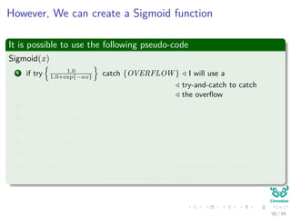 However, We can create a Sigmoid function
It is possible to use the following pseudo-code
Sigmoid(x)
1 if try 1.0
1.0+exp{−αx} catch {OVERFLOW } I will use a
try-and-catch to catch
the overﬂow
2 if x < 0
3 return 0
4 else
5 return 1
6 else
7 return 1.0
1.0+exp{−αx} 1.0 refers to the ﬂoating point (Rationals
trying to represent Reals)
50 / 94
 