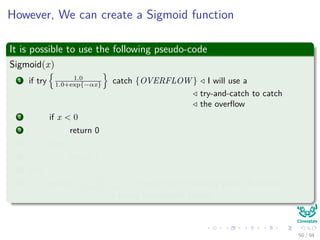 However, We can create a Sigmoid function
It is possible to use the following pseudo-code
Sigmoid(x)
1 if try 1.0
1.0+exp{−αx} catch {OVERFLOW } I will use a
try-and-catch to catch
the overﬂow
2 if x < 0
3 return 0
4 else
5 return 1
6 else
7 return 1.0
1.0+exp{−αx} 1.0 refers to the ﬂoating point (Rationals
trying to represent Reals)
50 / 94
 