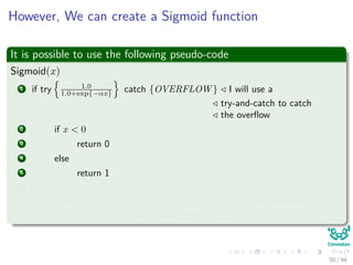 However, We can create a Sigmoid function
It is possible to use the following pseudo-code
Sigmoid(x)
1 if try 1.0
1.0+exp{−αx} catch {OVERFLOW } I will use a
try-and-catch to catch
the overﬂow
2 if x < 0
3 return 0
4 else
5 return 1
6 else
7 return 1.0
1.0+exp{−αx} 1.0 refers to the ﬂoating point (Rationals
trying to represent Reals)
50 / 94
 
