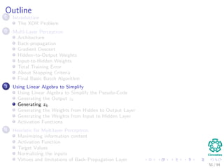 Outline
1 Introduction
The XOR Problem
2 Multi-Layer Perceptron
Architecture
Back-propagation
Gradient Descent
Hidden–to-Output Weights
Input-to-Hidden Weights
Total Training Error
About Stopping Criteria
Final Basic Batch Algorithm
3 Using Matrix Operations to Simplify
Using Matrix Operations to Simplify the Pseudo-Code
Generating the Output zk
Generating zk
Generating the Weights from Hidden to Output Layer
Generating the Weights from Input to Hidden Layer
Activation Functions
4 Heuristic for Multilayer Perceptron
Maximizing information content
Activation Function
Target Values
Normalizing the inputs
Virtues and limitations of Back-Propagation Layer
51 / 94
 