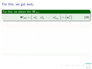 For this, we get netk
For this, we obtain the WHO
WHO = wo
11 wo
12 · · · wo
1nH
= wT
o (29)
Thus
netk = wo
11 wo
12 · · · wo
1nH






f wT
1 x1 f wT
1 x2 · · · f wT
1 xN
f wT
2 x1 f wT
2 x2 · · · f wT
2 xN
.
.
.
.
.
.
.
.
.
.
.
.
f w
T
nH
x1 f w
T
nH
x2 · · · f w
T
nH
xN






yk1 yk2 · · · ykN
(30)
In matrix notation
netk = wT
o yk1 wT
o yk2 · · · wT
o ykN (31)
52 / 94
 
