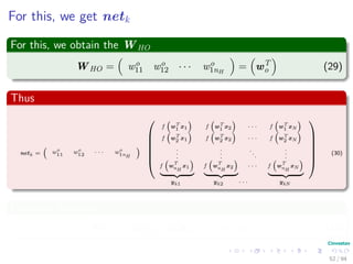 For this, we get netk
For this, we obtain the WHO
WHO = wo
11 wo
12 · · · wo
1nH
= wT
o (29)
Thus
netk = wo
11 wo
12 · · · wo
1nH






f wT
1 x1 f wT
1 x2 · · · f wT
1 xN
f wT
2 x1 f wT
2 x2 · · · f wT
2 xN
.
.
.
.
.
.
.
.
.
.
.
.
f w
T
nH
x1 f w
T
nH
x2 · · · f w
T
nH
xN






yk1 yk2 · · · ykN
(30)
In matrix notation
netk = wT
o yk1 wT
o yk2 · · · wT
o ykN (31)
52 / 94
 