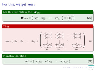 For this, we get netk
For this, we obtain the WHO
WHO = wo
11 wo
12 · · · wo
1nH
= wT
o (29)
Thus
netk = wo
11 wo
12 · · · wo
1nH






f wT
1 x1 f wT
1 x2 · · · f wT
1 xN
f wT
2 x1 f wT
2 x2 · · · f wT
2 xN
.
.
.
.
.
.
.
.
.
.
.
.
f w
T
nH
x1 f w
T
nH
x2 · · · f w
T
nH
xN






yk1 yk2 · · · ykN
(30)
In matrix notation
netk = wT
o yk1 wT
o yk2 · · · wT
o ykN (31)
52 / 94
 